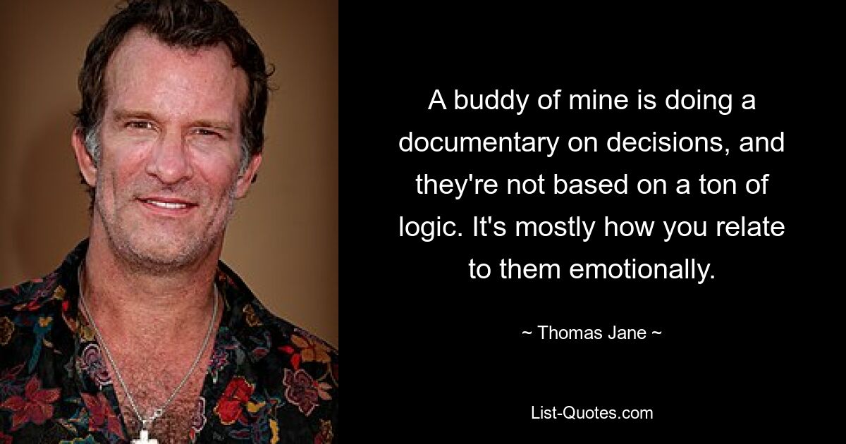 A buddy of mine is doing a documentary on decisions, and they're not based on a ton of logic. It's mostly how you relate to them emotionally. — © Thomas Jane