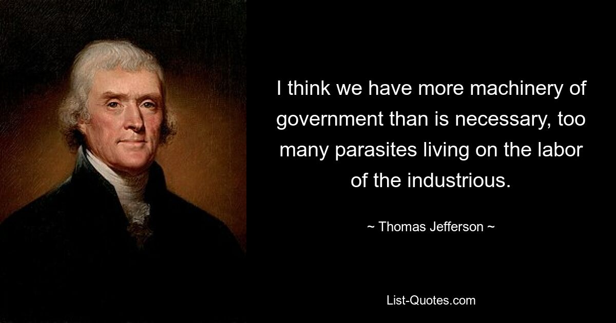 I think we have more machinery of government than is necessary, too many parasites living on the labor of the industrious. — © Thomas Jefferson