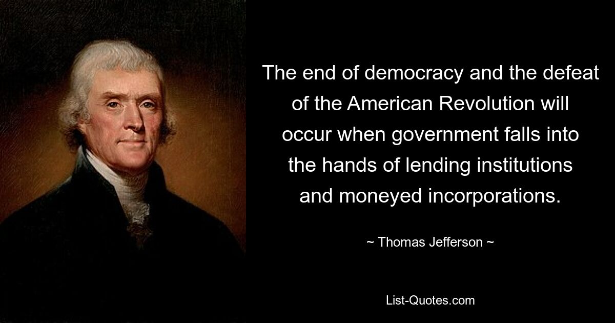 The end of democracy and the defeat of the American Revolution will occur when government falls into the hands of lending institutions and moneyed incorporations. — © Thomas Jefferson