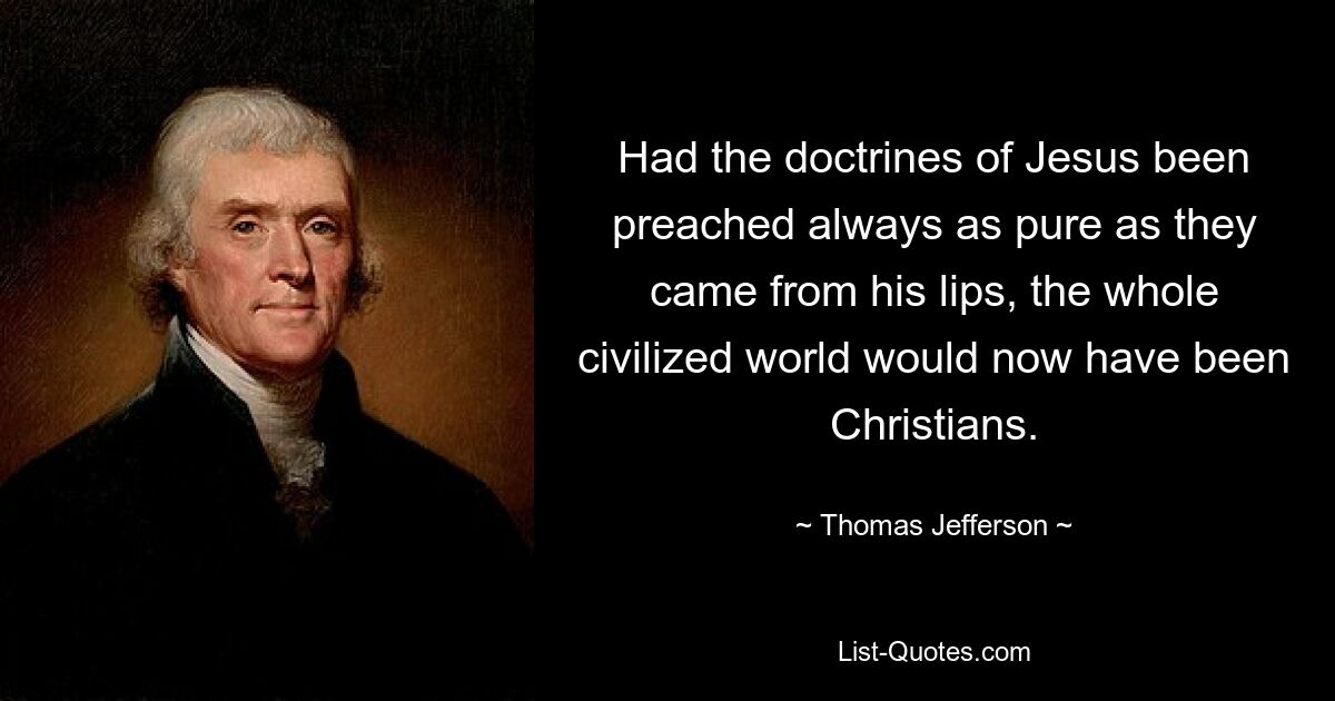 Had the doctrines of Jesus been preached always as pure as they came from his lips, the whole civilized world would now have been Christians. — © Thomas Jefferson