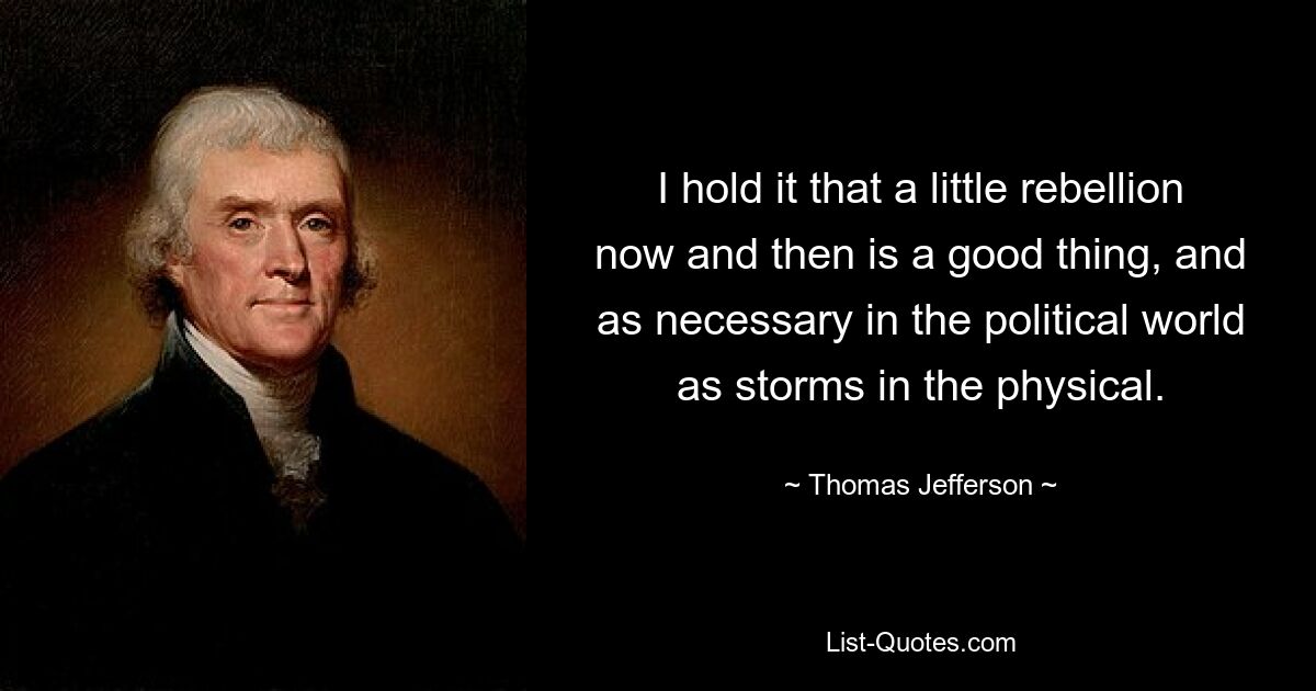 I hold it that a little rebellion now and then is a good thing, and as necessary in the political world as storms in the physical. — © Thomas Jefferson