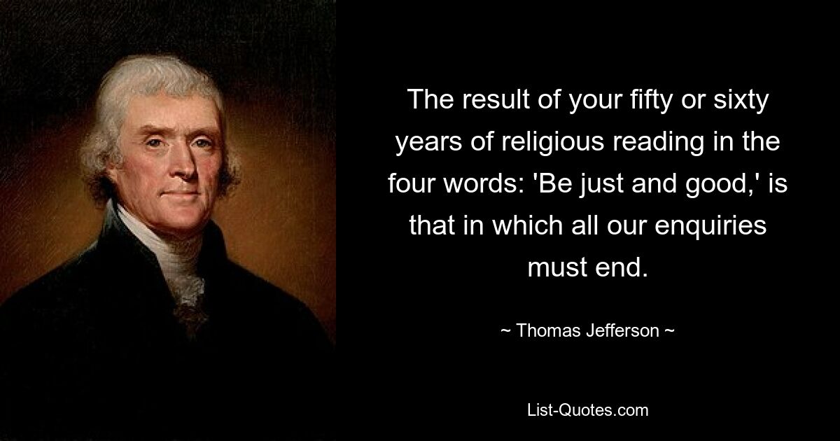 The result of your fifty or sixty years of religious reading in the four words: 'Be just and good,' is that in which all our enquiries must end. — © Thomas Jefferson