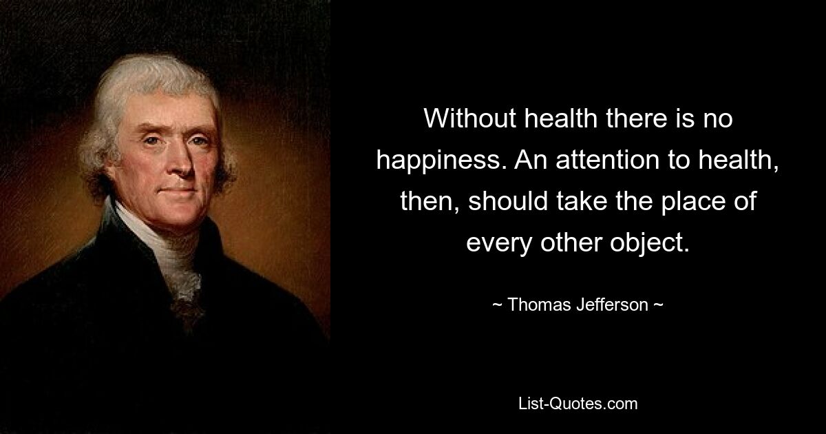 Without health there is no happiness. An attention to health, then, should take the place of every other object. — © Thomas Jefferson