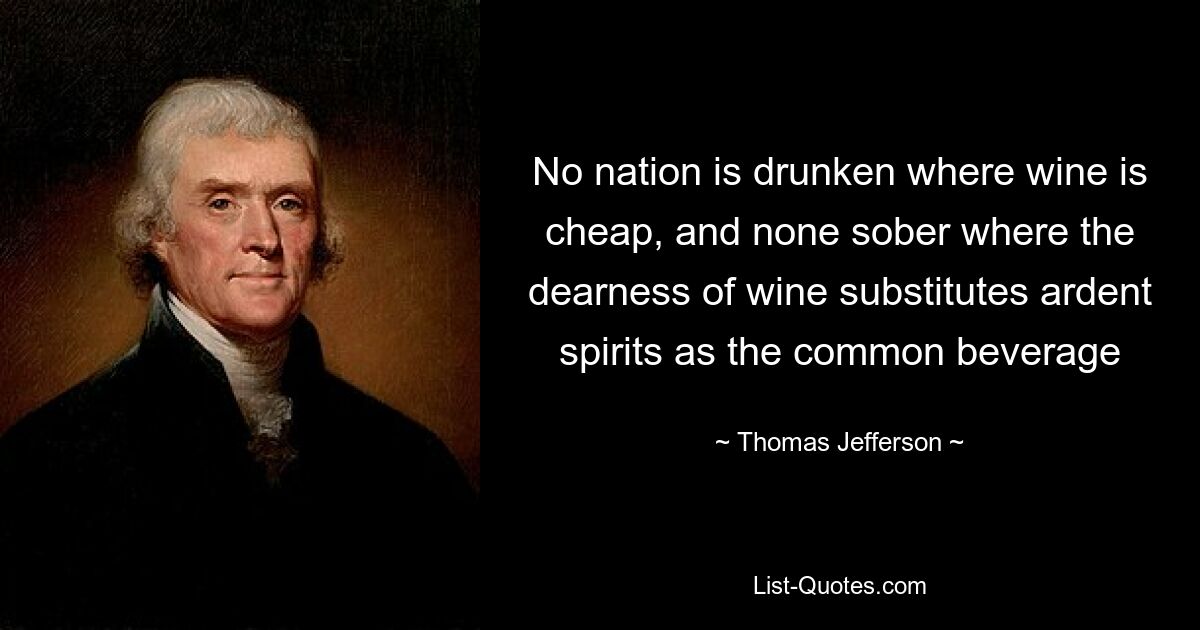 No nation is drunken where wine is cheap, and none sober where the dearness of wine substitutes ardent spirits as the common beverage — © Thomas Jefferson