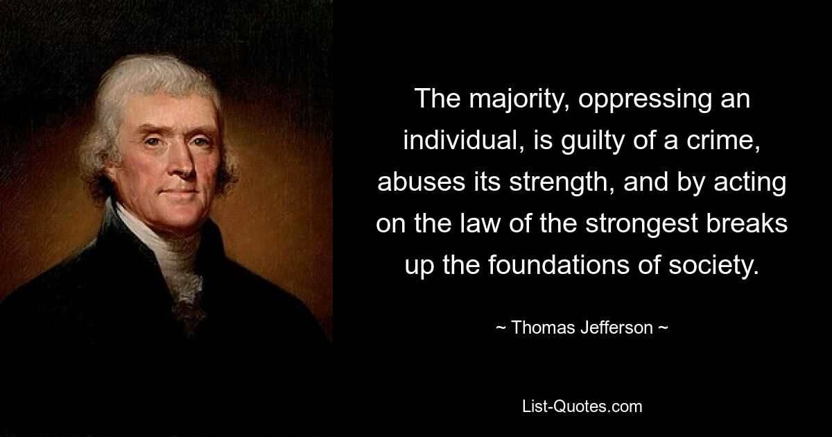 The majority, oppressing an individual, is guilty of a crime, abuses its strength, and by acting on the law of the strongest breaks up the foundations of society. — © Thomas Jefferson