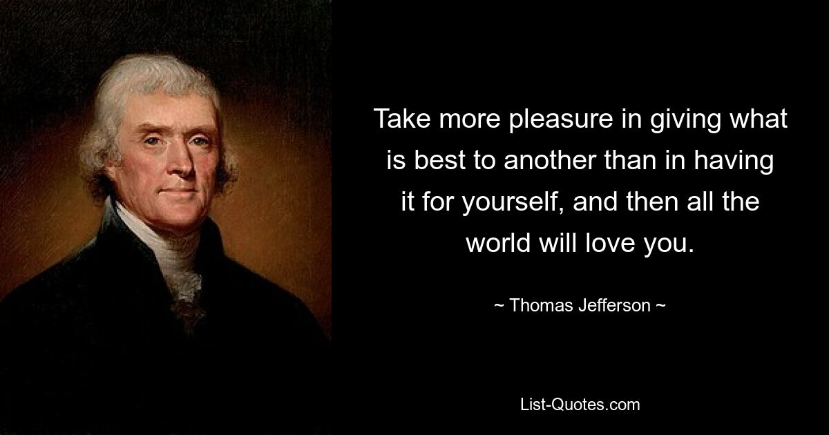 Take more pleasure in giving what is best to another than in having it for yourself, and then all the world will love you. — © Thomas Jefferson