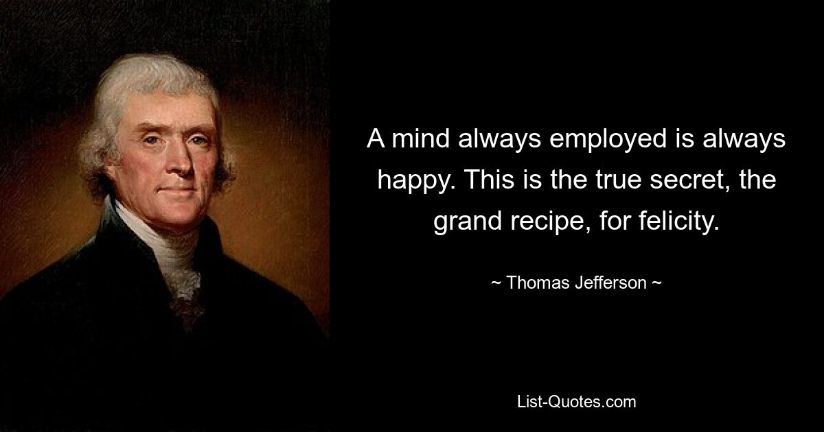 A mind always employed is always happy. This is the true secret, the grand recipe, for felicity. — © Thomas Jefferson