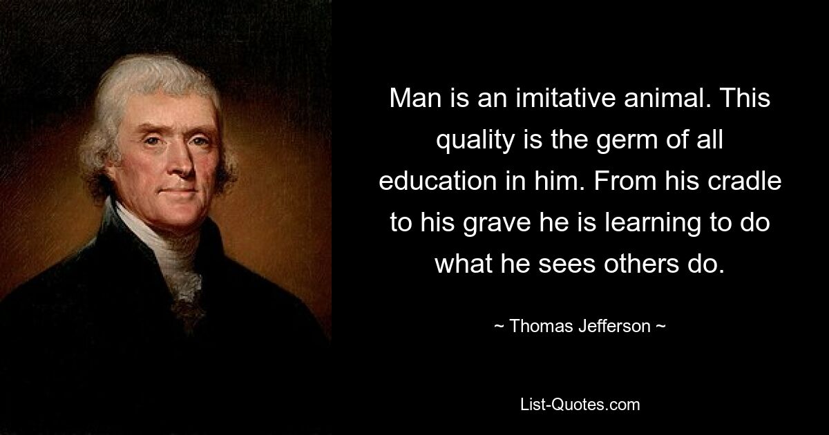 Man is an imitative animal. This quality is the germ of all education in him. From his cradle to his grave he is learning to do what he sees others do. — © Thomas Jefferson