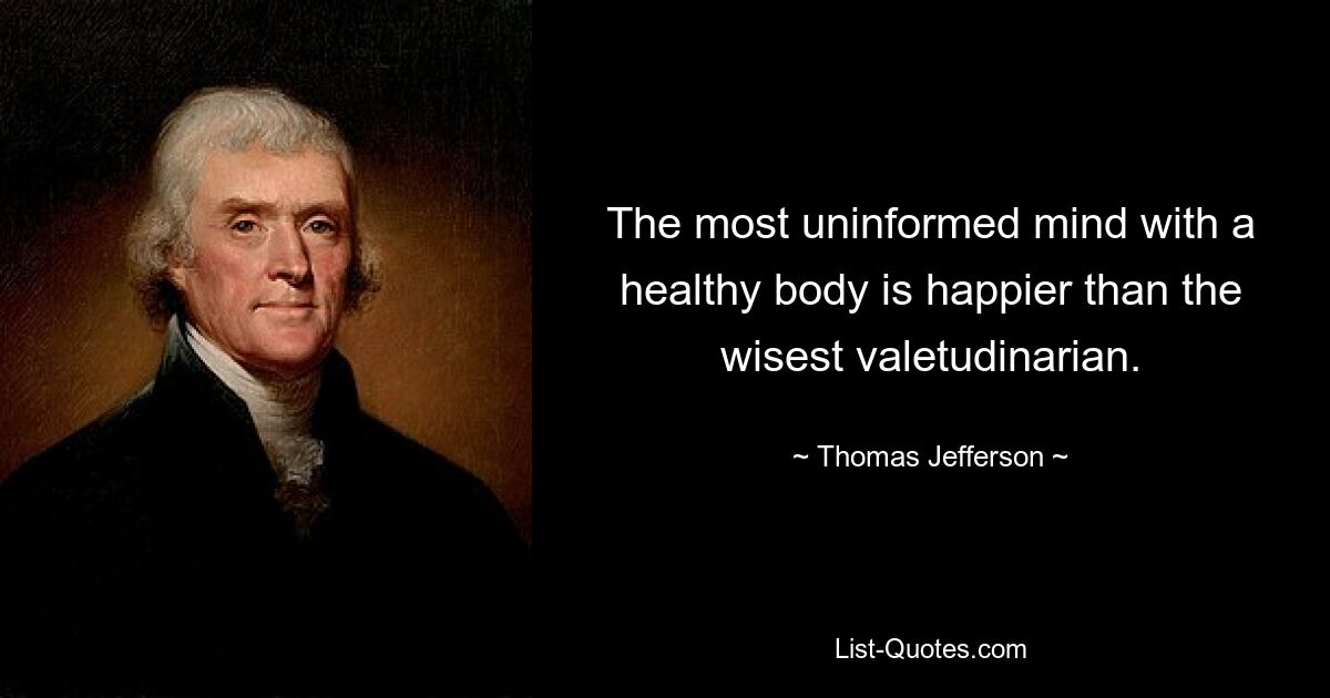 The most uninformed mind with a healthy body is happier than the wisest valetudinarian. — © Thomas Jefferson