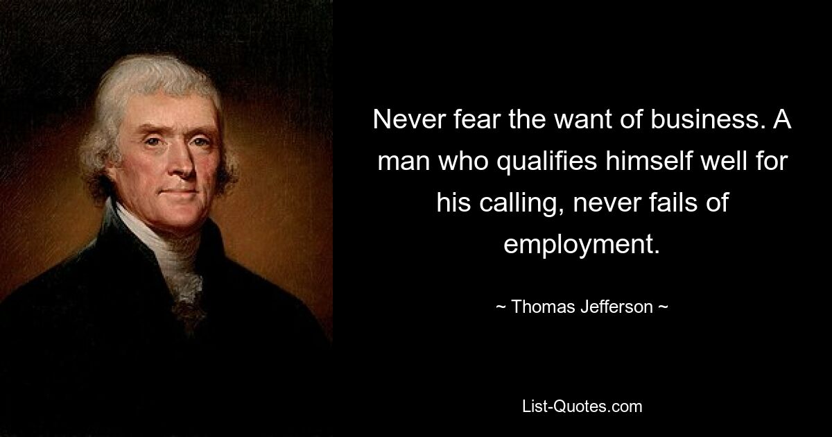 Never fear the want of business. A man who qualifies himself well for his calling, never fails of employment. — © Thomas Jefferson