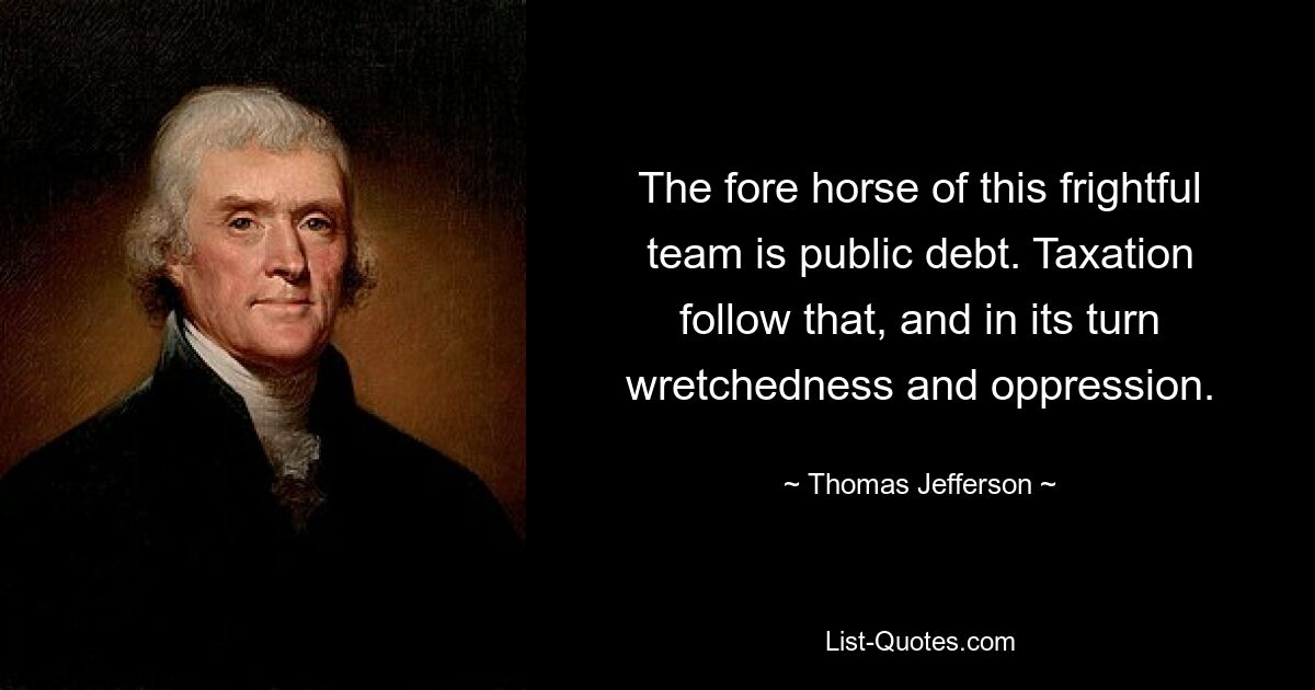 The fore horse of this frightful team is public debt. Taxation follow that, and in its turn wretchedness and oppression. — © Thomas Jefferson