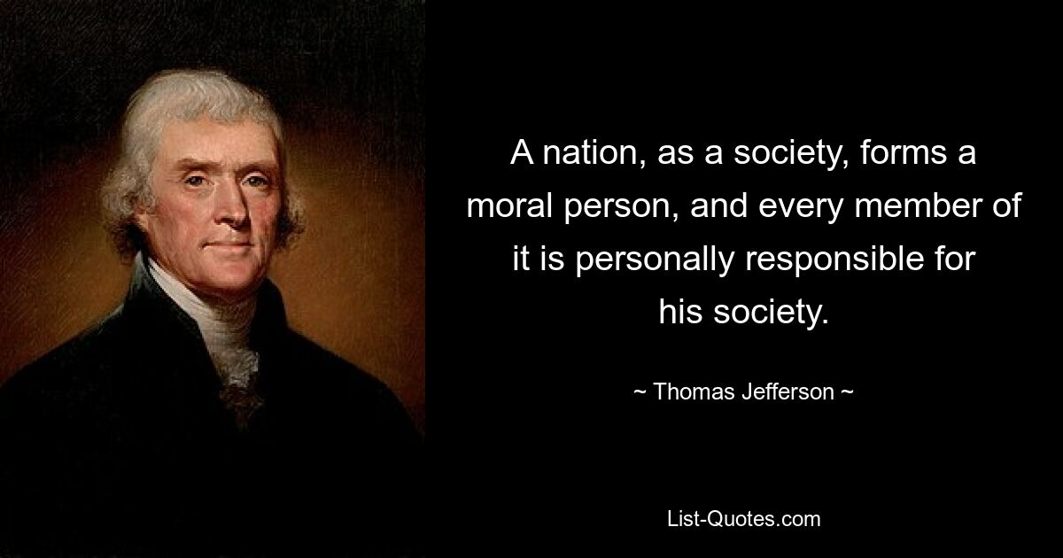 A nation, as a society, forms a moral person, and every member of it is personally responsible for his society. — © Thomas Jefferson