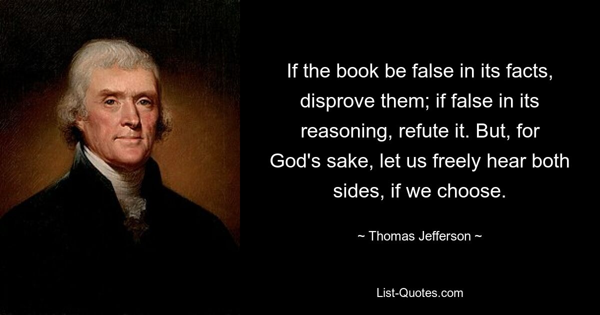 If the book be false in its facts, disprove them; if false in its reasoning, refute it. But, for God's sake, let us freely hear both sides, if we choose. — © Thomas Jefferson