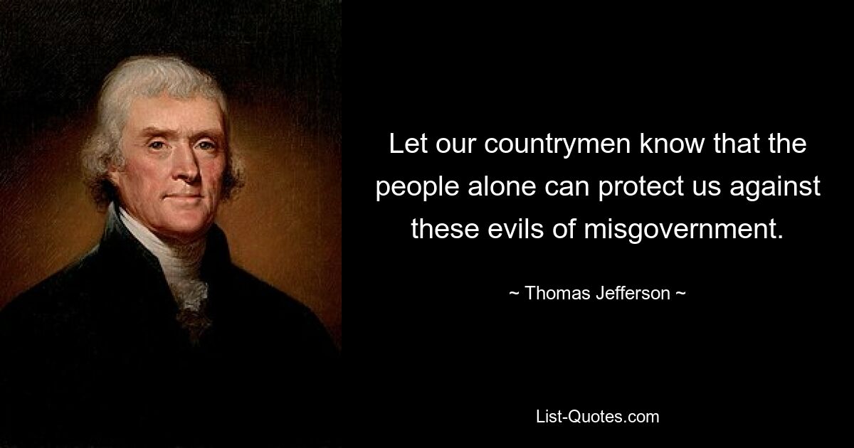 Let our countrymen know that the people alone can protect us against these evils of misgovernment. — © Thomas Jefferson