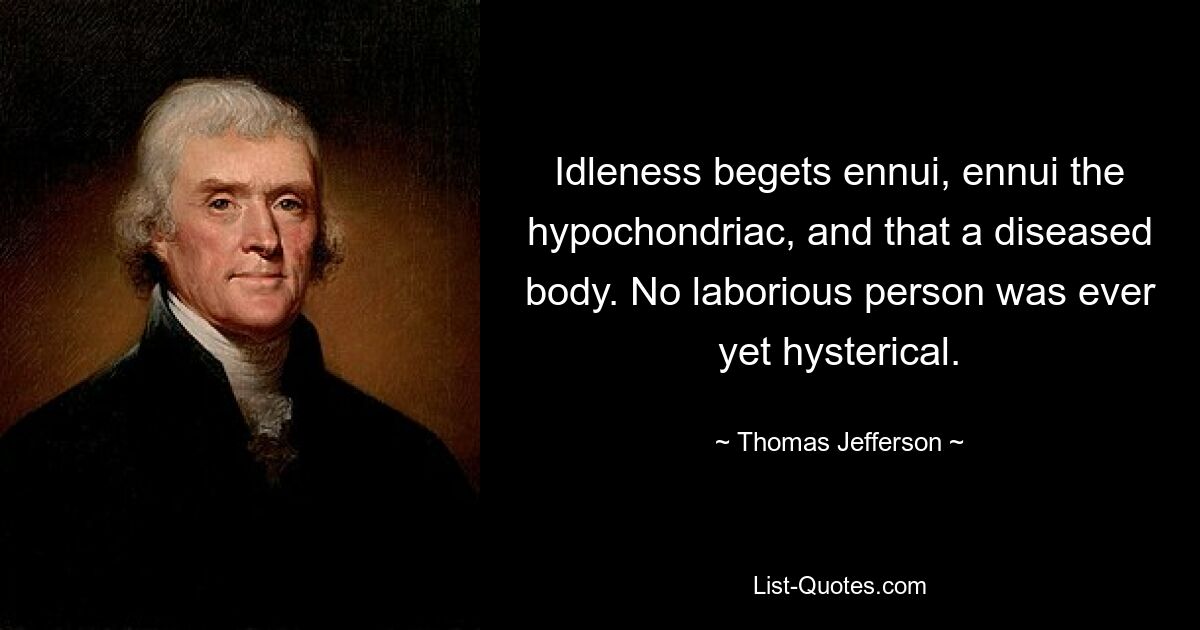 Idleness begets ennui, ennui the hypochondriac, and that a diseased body. No laborious person was ever yet hysterical. — © Thomas Jefferson