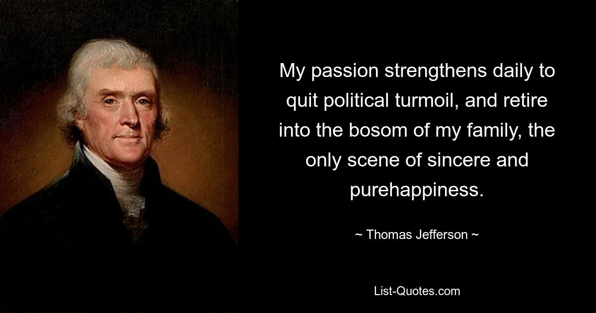 My passion strengthens daily to quit political turmoil, and retire into the bosom of my family, the only scene of sincere and purehappiness. — © Thomas Jefferson