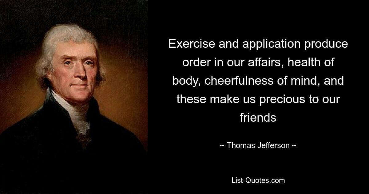 Exercise and application produce order in our affairs, health of body, cheerfulness of mind, and these make us precious to our friends — © Thomas Jefferson