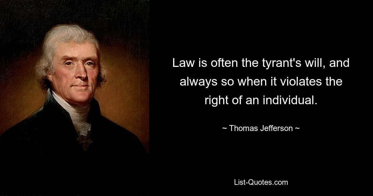 Law is often the tyrant's will, and always so when it violates the right of an individual. — © Thomas Jefferson