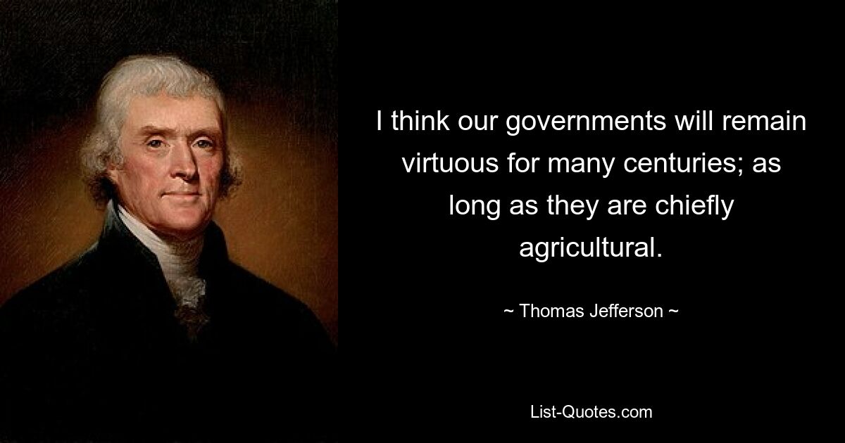 I think our governments will remain virtuous for many centuries; as long as they are chiefly agricultural. — © Thomas Jefferson