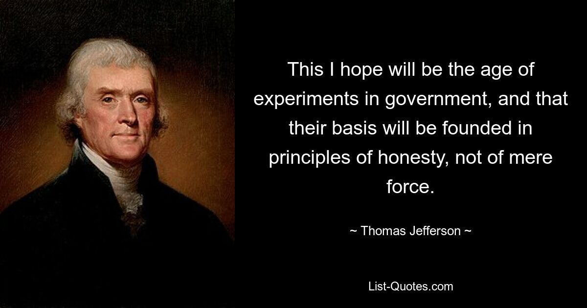 This I hope will be the age of experiments in government, and that their basis will be founded in principles of honesty, not of mere force. — © Thomas Jefferson