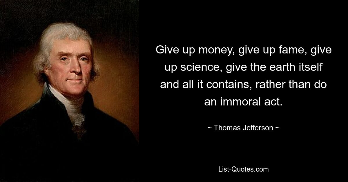 Give up money, give up fame, give up science, give the earth itself and all it contains, rather than do an immoral act. — © Thomas Jefferson