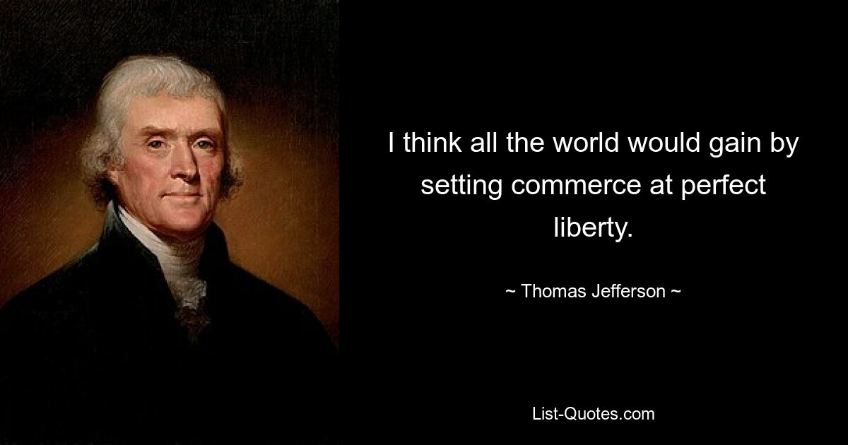 I think all the world would gain by setting commerce at perfect liberty. — © Thomas Jefferson