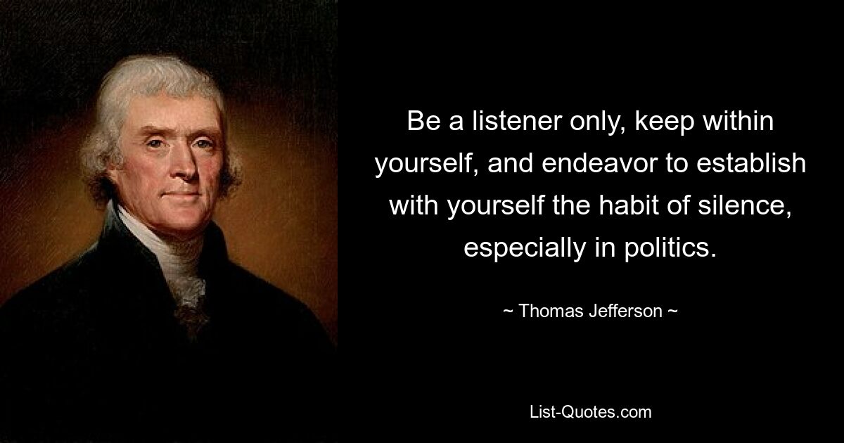 Be a listener only, keep within yourself, and endeavor to establish with yourself the habit of silence, especially in politics. — © Thomas Jefferson