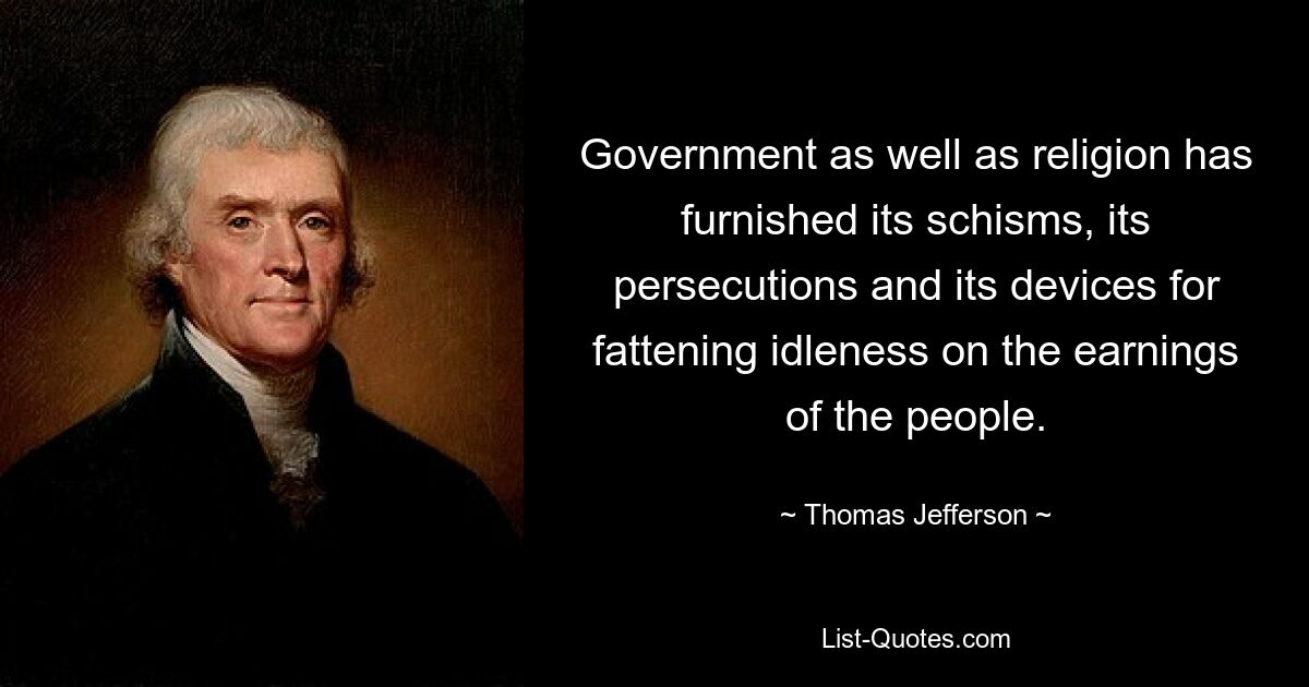 Government as well as religion has furnished its schisms, its persecutions and its devices for fattening idleness on the earnings of the people. — © Thomas Jefferson