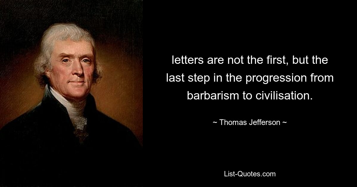 letters are not the first, but the last step in the progression from barbarism to civilisation. — © Thomas Jefferson