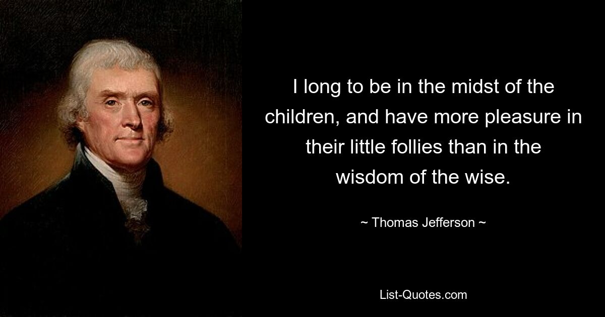 I long to be in the midst of the children, and have more pleasure in their little follies than in the wisdom of the wise. — © Thomas Jefferson