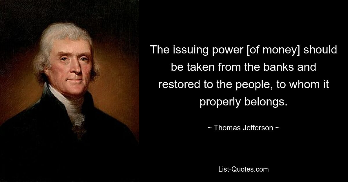 The issuing power [of money] should be taken from the banks and restored to the people, to whom it properly belongs. — © Thomas Jefferson