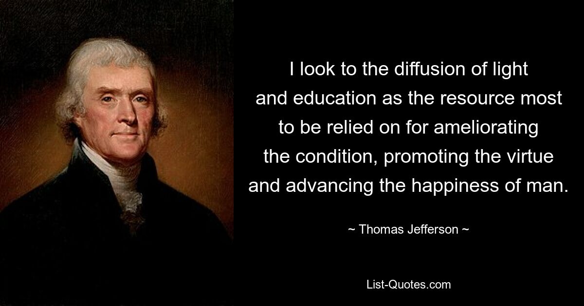 I look to the diffusion of light and education as the resource most to be relied on for ameliorating the condition, promoting the virtue and advancing the happiness of man. — © Thomas Jefferson