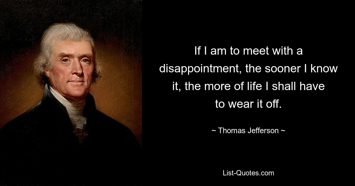 If I am to meet with a disappointment, the sooner I know it, the more of life I shall have to wear it off. — © Thomas Jefferson