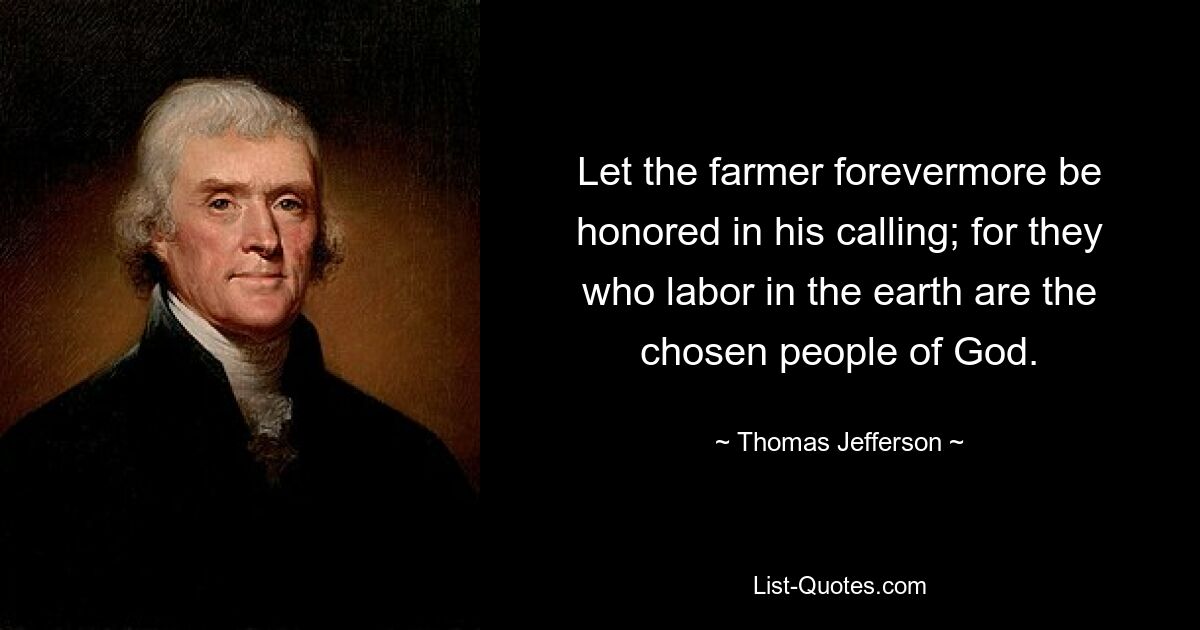 Let the farmer forevermore be honored in his calling; for they who labor in the earth are the chosen people of God. — © Thomas Jefferson