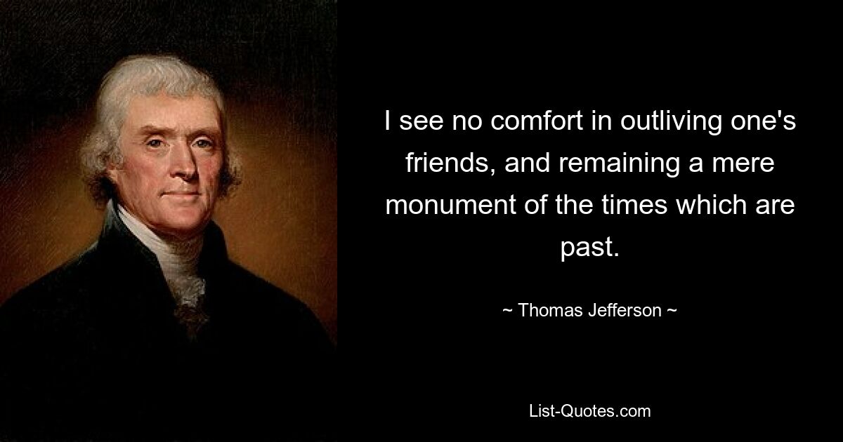 I see no comfort in outliving one's friends, and remaining a mere monument of the times which are past. — © Thomas Jefferson