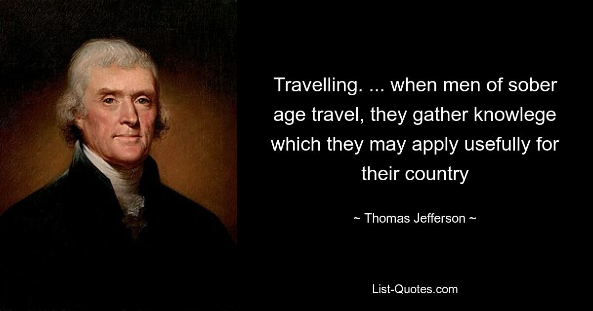 Travelling. ... when men of sober age travel, they gather knowlege which they may apply usefully for their country — © Thomas Jefferson