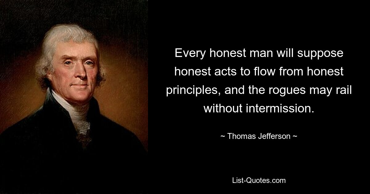 Every honest man will suppose honest acts to flow from honest principles, and the rogues may rail without intermission. — © Thomas Jefferson