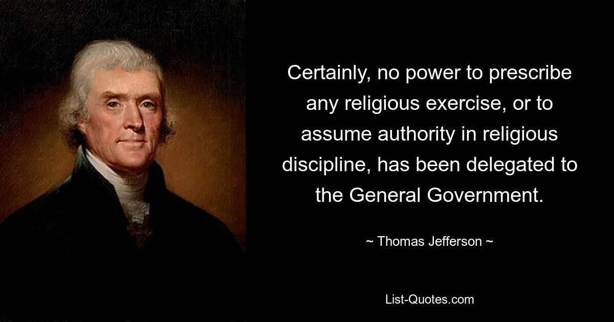 Certainly, no power to prescribe any religious exercise, or to assume authority in religious discipline, has been delegated to the General Government. — © Thomas Jefferson