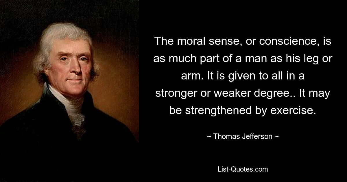 The moral sense, or conscience, is as much part of a man as his leg or arm. It is given to all in a stronger or weaker degree.. It may be strengthened by exercise. — © Thomas Jefferson