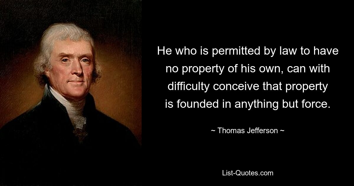 He who is permitted by law to have no property of his own, can with difficulty conceive that property is founded in anything but force. — © Thomas Jefferson