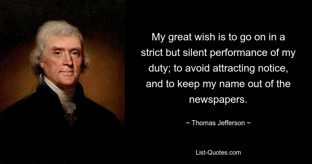 My great wish is to go on in a strict but silent performance of my duty; to avoid attracting notice, and to keep my name out of the newspapers. — © Thomas Jefferson