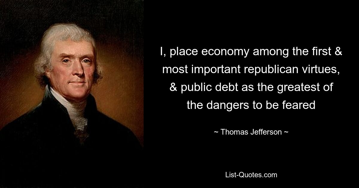 I, place economy among the first & most important republican virtues, & public debt as the greatest of the dangers to be feared — © Thomas Jefferson