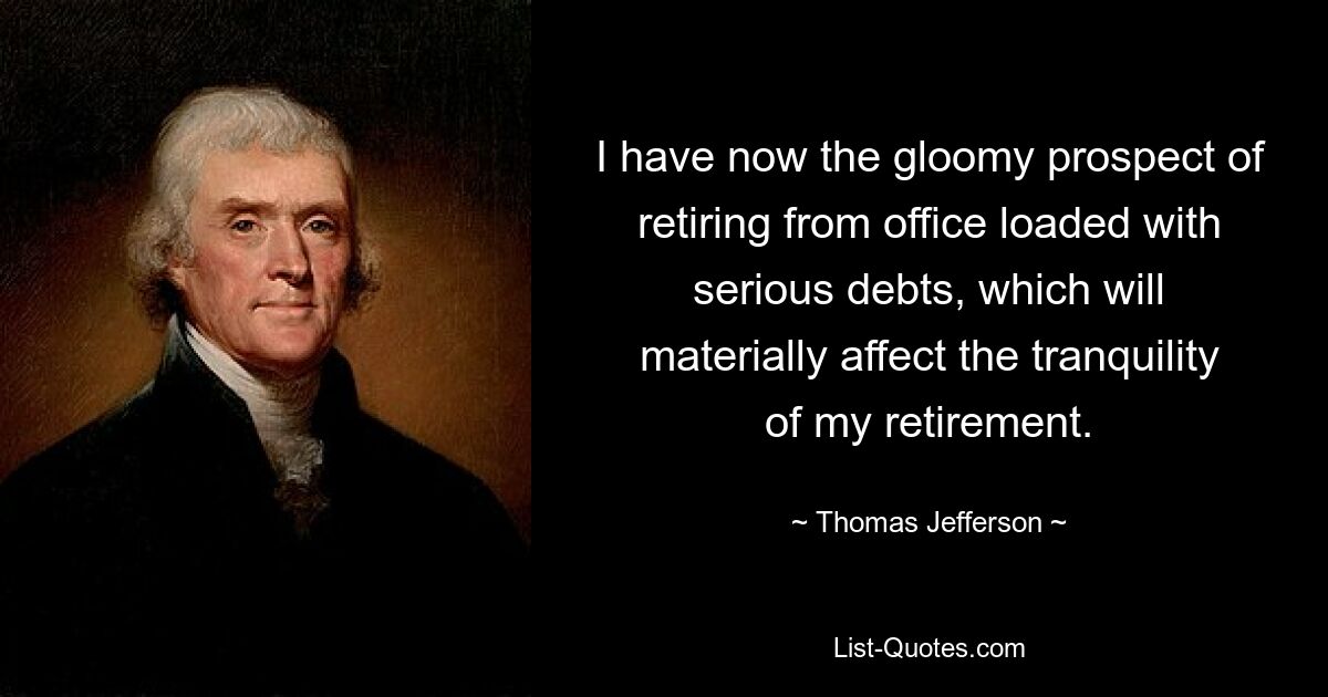 I have now the gloomy prospect of retiring from office loaded with serious debts, which will materially affect the tranquility of my retirement. — © Thomas Jefferson