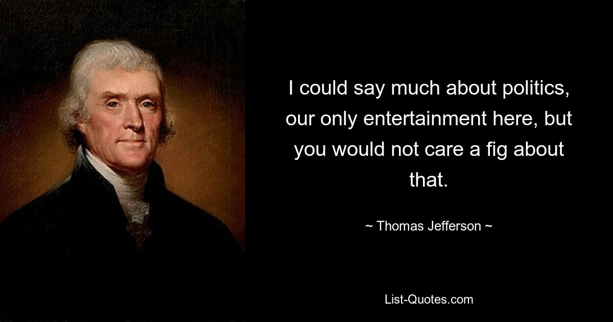 I could say much about politics, our only entertainment here, but you would not care a fig about that. — © Thomas Jefferson