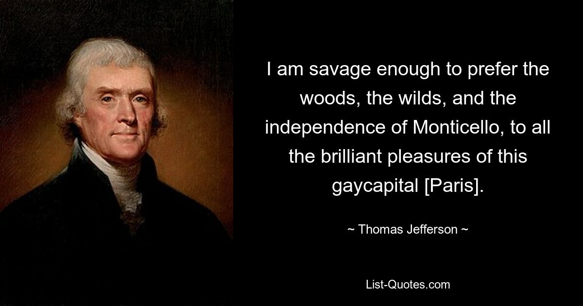 I am savage enough to prefer the woods, the wilds, and the independence of Monticello, to all the brilliant pleasures of this gaycapital [Paris]. — © Thomas Jefferson