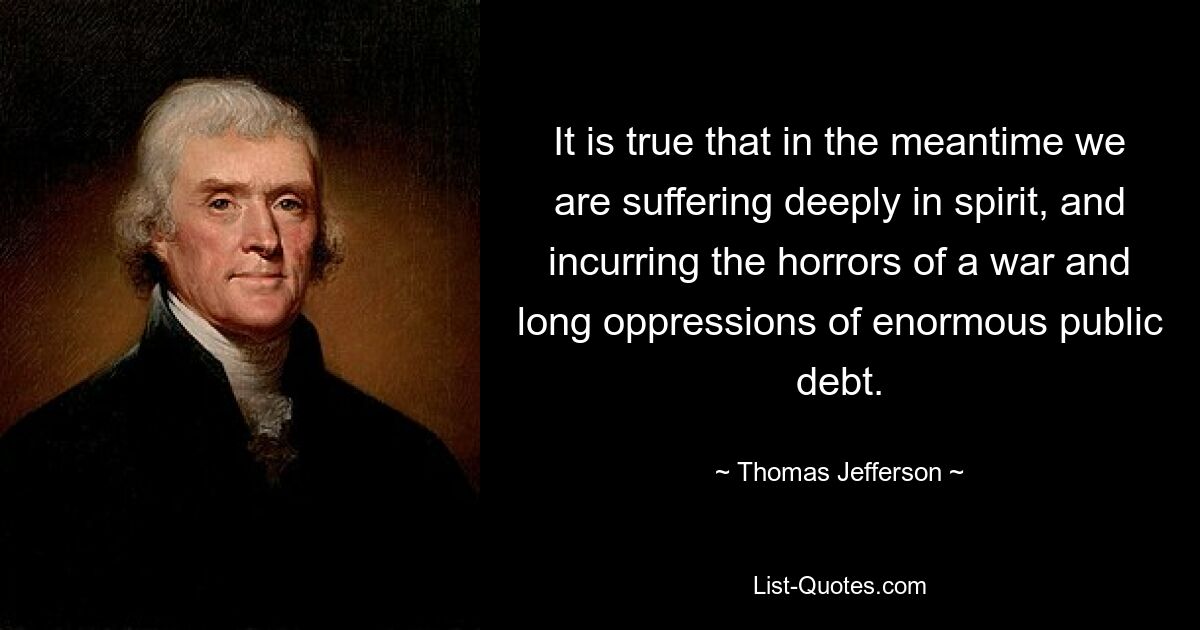 It is true that in the meantime we are suffering deeply in spirit, and incurring the horrors of a war and long oppressions of enormous public debt. — © Thomas Jefferson