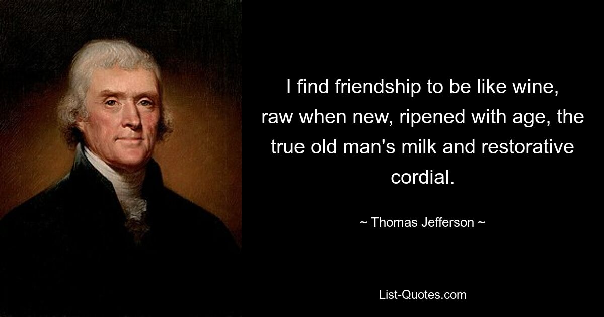 I find friendship to be like wine, raw when new, ripened with age, the true old man's milk and restorative cordial. — © Thomas Jefferson