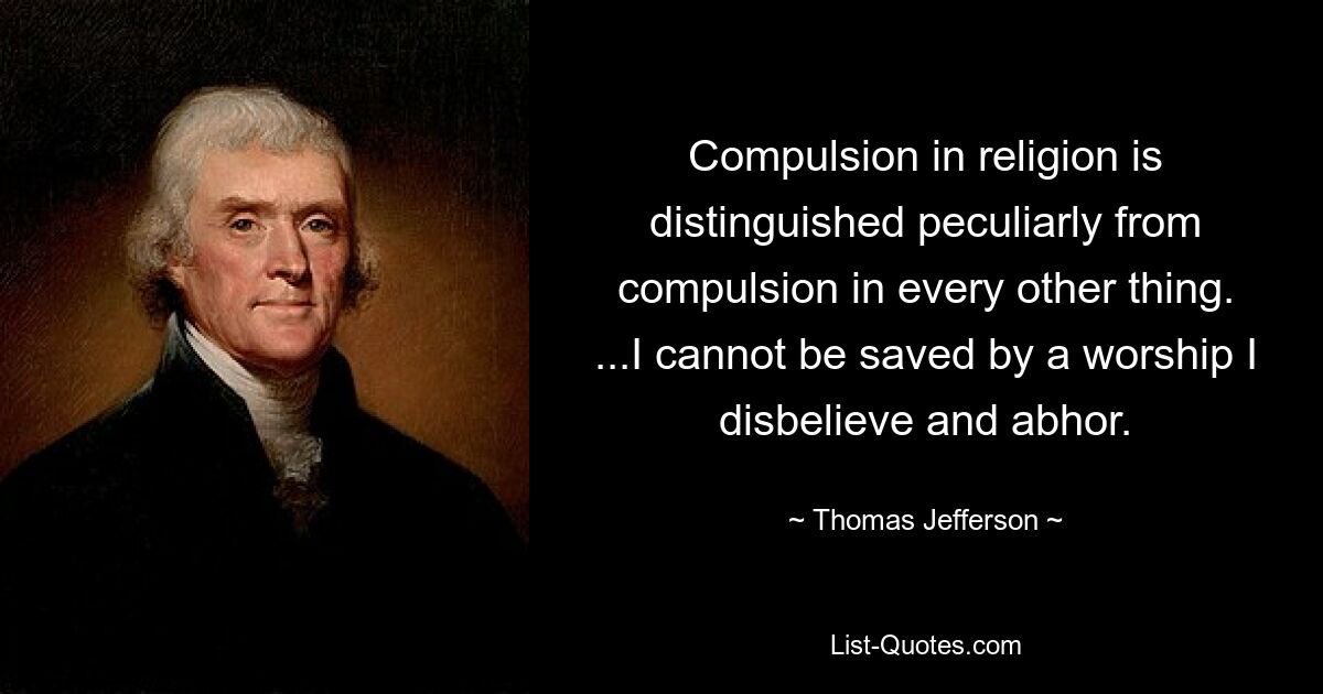 Compulsion in religion is distinguished peculiarly from compulsion in every other thing. ...I cannot be saved by a worship I disbelieve and abhor. — © Thomas Jefferson