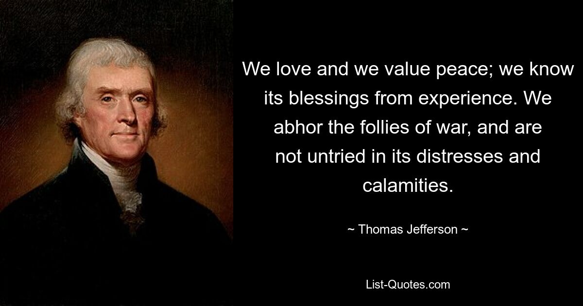 We love and we value peace; we know its blessings from experience. We abhor the follies of war, and are not untried in its distresses and calamities. — © Thomas Jefferson