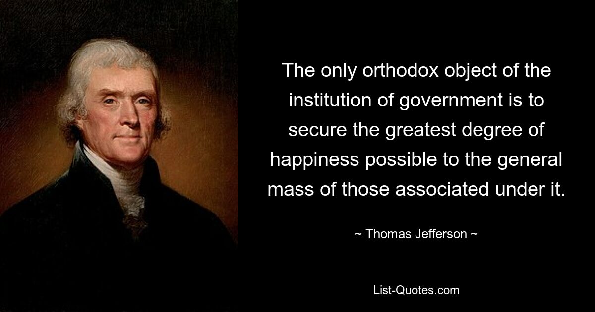 The only orthodox object of the institution of government is to secure the greatest degree of happiness possible to the general mass of those associated under it. — © Thomas Jefferson